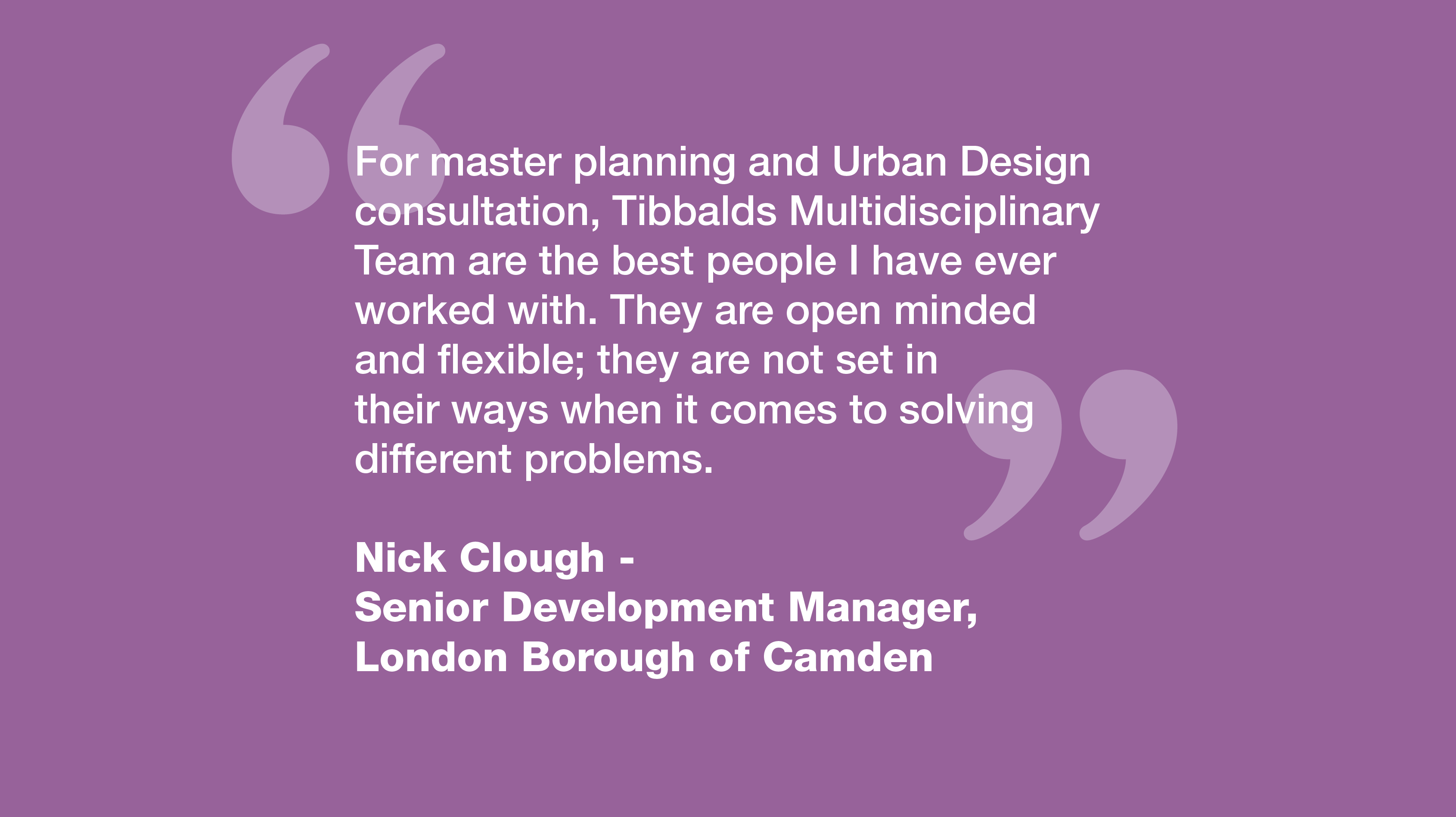 "For master planning and Urban Design consultation, Tibbalds Multidisciplinary Team are the best people I have ever worked with. They are open minded and flexible; they are not set in their ways when it comes to solving different problems." Nick Clough - Senior Development Manager, London Borough of Camden